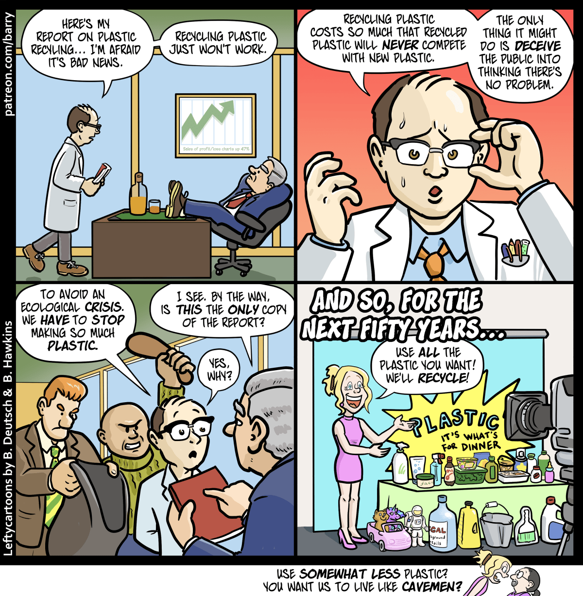 This cartoon has four panels. There’s also a tiny “kicker” panel under the strip.

PANEL 1

A researcher wearing a white lab coat and carrying a thick bound report walks into an executive’s office. The executive is sitting with his feet on a big desk.

RESEARCHER: Here’s my report on plastic recycling… I’m afraid it’s bad news. Recycling plastic just won’t work.

PANEL 2

A close up of the researcher, who looks very nervous.

RESEARCHER: Recycling plastic costs so much that recycled plastic will never compete with new plastic. The only thing it might do is deceive the public into thinking there’s no problem.

PANEL 3

The executive is now holding the report. Behind the researcher, two toughs are creeping up, one raising a bludgeoning tool up to hit the researcher, the other holding out a sack big enough to hide a body.

RESEARCHER: To avoid an ecological crisis, we have to stop making so much plastic.

EXECUTIVE: I see. By the way, is this the only copy of the report?

RESEARCHER: Yes, why?

PANEL 4

CAPTION: And so, for the next fifty years…

A spokesmodel woman stands in front of cameras, next to a table overflowing with plastic products.

SPOKESMODEL: Use all the plastic you want! We’ll recycle!

TINY KICKER PANEL

The spokesmodel yells at Barry.

SPOKESMODEL: Use somewhat less plastic? You want us to live like cavemen?