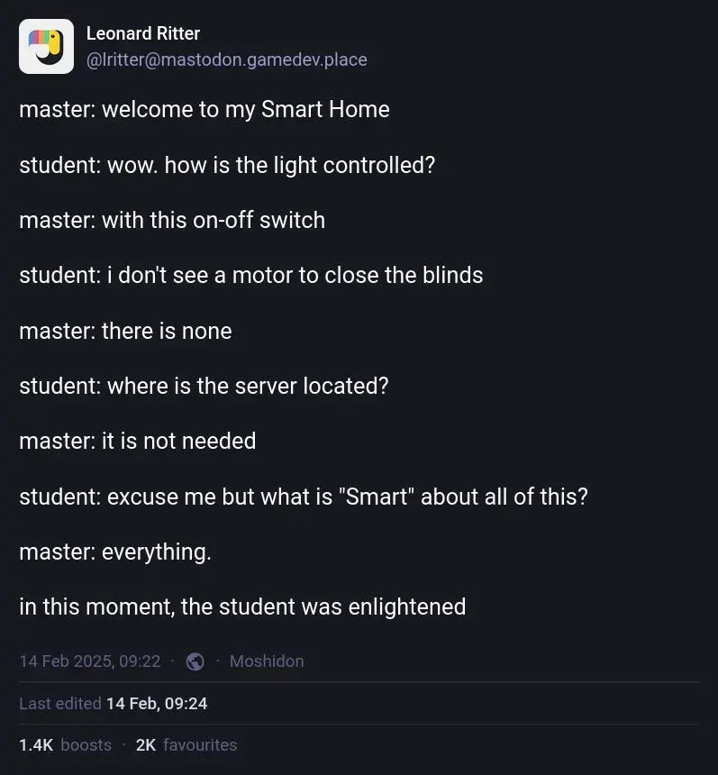 Leonard Ritter on Mastodon: "master: welcome to my Smart Home. student: wow. how is the light controlled? master: with this on-off switch. student: i don't see a motor to close the blinds. master: there is none. student: where is the server located? master: it is not needed. student: excuse me but what is "Smart" about all of this? master: everything. in this moment, the student was enlightened"