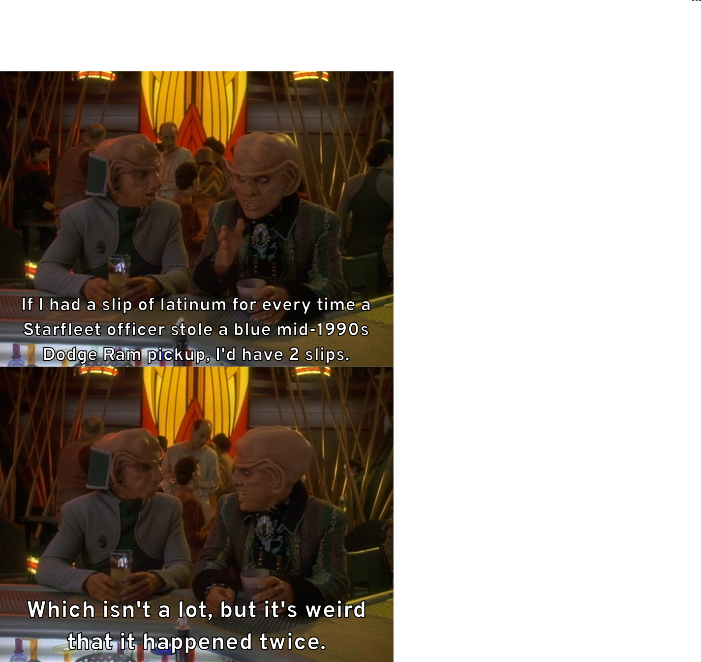 Quark motions his hand and tells Rom, "If I had a slip of latinum for every time a Starfleet officer stole a blue mid-1990s Dodge Ram pickup, I'd have 2 slips." He then continues, "Which isn't a lot, but it's weird that it happened twice."