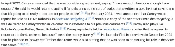 A screenshot of a section in Jim Carrey's Wikipedia Article word by word:In April 2022, Carrey announced that he was considering retirement, saying: "I have enough. I've done enough. I am enough." He said he would return to acting if "angels bring some sort of script that’s written in gold ink that says to me that it’s going to be really important for people to see". In February 2024, it was announced that Carrey would reprise his role as Dr. Ivo Robotnik in Sonic the Hedgehog 3. Notably, a copy of the script for Sonic the Hedgehog 3 was delivered to Carrey written in 24-carat ink in reference to his previous comments. Carrey also plays Ivo Robotnik’s grandfather, Gerald Robotnik. Carrey reportedly told an Associated Press reporter that he agreed to return to the Sonic universe because "I need the money, frankly."[119] He later clarified in interviews in December 2024 that he planned to “power rest” rather than retire, while also stating that he was open to continuing his role in the Sonic film series.