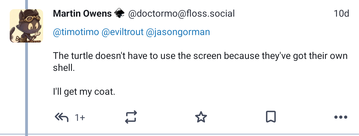 Toot from Martin Owen(@doctormo@floss.social) in response to another toot :
The turtle doesn't have to use the screen because they've got their own shell.

I'll get my coat.